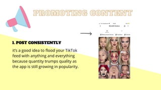PROMOTING CONTENT
PROMOTING CONTENT
POST CONSISTENTLY
1.
it’s a good idea to flood your TikTok
feed with anything and everything
because quantity trumps quality as
the app is still growing in popularity.
 