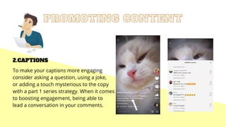 PROMOTING CONTENT
PROMOTING CONTENT
2.CAPTIONS
To make your captions more engaging
consider asking a question, using a joke,
or adding a touch mysterious to the copy
with a part 1 series strategy. When it comes
to boosting engagement, being able to
lead a conversation in your comments.
 