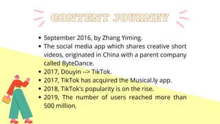September 2016, by Zhang Yiming.
The social media app which shares creative short
videos, originated in China with a parent company
called ByteDance.
2017, Douyin --> TikTok.
2017, TikTok has acquired the Musical.ly app.
2018, TikTok's popularity is on the rise.
2019, The number of users reached more than
500 million.
CONTENT JOURNEY
CONTENT JOURNEY
 
