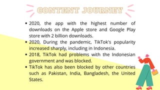 2020, the app with the highest number of
downloads on the Apple store and Google Play
store with 2 billion downloads.
2020, During the pandemic, TikTok's popularity
increased sharply, including in Indonesia.
2018, TikTok had problems with the Indonesian
government and was blocked.
TikTok has also been blocked by other countries
such as Pakistan, India, Bangladesh, the United
States.
CONTENT JOURNEY
CONTENT JOURNEY
 