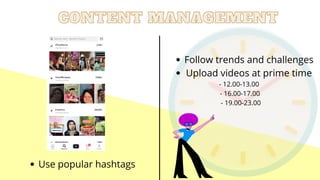 CONTENT MANAGEMENT
CONTENT MANAGEMENT
Use popular hashtags
Follow trends and challenges
Upload videos at prime time
- 12.00-13.00
- 16.00-17.00
- 19.00-23.00


 