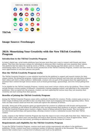 TikTok
Image Source: FreeImages
2024: Monetizing Your Creativity with the New TikTok Creativity
Program
Introduction to the TikTok Creativity Program
In today's digital age, social media platforms have become more than just a way to connect with friends and share
photos. They have also become a means for individuals to showcase their creativity and even monetize their talents.
One platform that has taken the world by storm is TikTok, a video-sharing app that allows users to create short,
entertaining videos set to music. With the recent introduction of the TikTok Creativity Program, creators now have even
more opportunities to turn their passion into profit.
How the TikTok Creativity Program works
The TikTok Creativity Program is a new initiative launched by the platform to support and reward creators for their
unique content. By joining the program, creators gain access to exclusive features and tools that can help them enhance
their videos and reach a wider audience. Additionally, creators who are part of the program have the opportunity to
monetize their content through various means such as brand partnerships, sponsorships, and even virtual gifting from
fans.
To be eligible for the TikTok Creativity Program, creators must meet certain criteria set by the platform. These criteria
include having a certain number of followers, consistently creating engaging content, and adhering to the community
guidelines. Once accepted into the program, creators can start exploring the various ways they can monetize their
creativity and start earning from their passion.
Benefits of joining the TikTok Creativity Program
Joining the TikTok Creativity Program comes with a multitude of benefits for creators. Firstly, creators gain access to a
wider range of editing tools and effects that can help them create more engaging and visually appealing videos. These
tools can help creators stand out from the crowd and capture the attention of viewers.
Secondly, being part of the program opens up opportunities for creators to collaborate with brands and businesses.
Brands are constantly on the lookout for influencers who can help promote their products or services, and being part of
the TikTok Creativity Program gives creators a higher chance of being noticed by these brands. This can lead to
lucrative brand partnerships and sponsorships, allowing creators to earn a substantial income from their TikTok
content.
Lastly, creators in the TikTok Creativity Program also have the chance to earn virtual gifts from their fans. TikTok has a
feature called "coins" which users can purchase and send to their favorite creators as a form of appreciation. These
coins can be converted into real money, providing an additional stream of income for creators.
Requirements and eligibility for the TikTok Creativity Program
To join the TikTok Creativity Program, creators must meet certain requirements and adhere to the platform's
guidelines. Firstly, creators must have a minimum number of followers, typically in the thousands. This requirement
ensures that creators have a certain level of influence and reach on the platform.
 