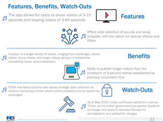 DRIVING TRANSFORMATION FOR MARKETERS & THEIR AGENCIES
Features, Benefits, Watch-Outs
11
The app allows for users to share videos of 3-15
seconds and looping videos of 3-60 seconds.
Offers wide selection of sounds and song
snippets, with the option for special effects and
filters
Creation of a larger variety of videos, ranging from challenges, dance
videos, funny videos, and magic videos, giving it a substantial
competitive factor versus Musical.ly
Ability to publish longer videos than the
constraint of 6-second videos established by
previous incumbent Vine
TikTok has faced scrutiny over issues of illegal data collection on
children and being a haven where online predators lurk to exploit the
underaged
As of May 2019, Indian politicians called for a ban on
TikTok, as the Indian government put greater pressure
on Google and Apple to sanction the app for
pornographic and pedophilic charges
Features
Benefits
Watch-Outs
 