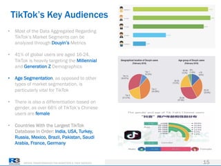 DRIVING TRANSFORMATION FOR MARKETERS & THEIR AGENCIES
TikTok’s Key Audiences
15
• Most of the Data Aggregated Regarding
TikTok’s Market Segments can be
analyzed through Douyin’s Metrics
• 41% of global users are aged 16-24,
TikTok is heavily targeting the Millennial
and Generation Z Demographics
• Age Segmentation, as opposed to other
types of market segmentation, is
particularly vital for TikTok
• There is also a differentiation based on
gender, as over 66% of TikTok’s Chinese
users are female
• Countries With the Largest TikTok
Database In Order: India, USA, Turkey,
Russia, Mexico, Brazil, Pakistan, Saudi
Arabia, France, Germany
 