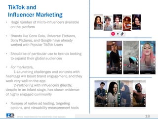 DRIVING TRANSFORMATION FOR MARKETERS & THEIR AGENCIES
TikTok and
Influencer Marketing
18
• Huge number of micro-influencers available
on the platform
• Brands like Coca Cola, Universal Pictures,
Sony Pictures, and Google have already
worked with Popular TikTok Users
• Should be of particular use to brands looking
to expand their global audiences
• For marketers,
1-Launching challenges and contests with
hashtags will boost brand engagement, and they
work very well on the app
2-Partnering with influencers directly,
despite in an infant stage, has shown evidence
of highly engaged community
• Rumors of native ad testing, targeting
options, and viewability measurement tools
 