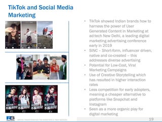 DRIVING TRANSFORMATION FOR MARKETERS & THEIR AGENCIES
TikTok and Social Media
Marketing
19
• TikTok showed Indian brands how to
harness the power of User
Generated Content in Marketing at
ad:tech New Delhi, a leading digital
marketing advertising conference
early in 2019
• SINC – Short-form, influencer driven,
native and co-created – this
addresses diverse advertising
• Potential for Low-Cost, Viral
Marketing Campaigns
• Use of Creative Storytelling which
has resulted in higher interaction
rates
• Less competition for early adopters,
meaning a cheaper alternative to
platforms like Snapchat and
Instagram
• Seen as a more organic play for
digital marketing
 
