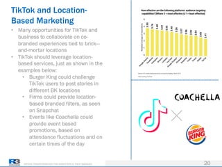 DRIVING TRANSFORMATION FOR MARKETERS & THEIR AGENCIES
TikTok and Location-
Based Marketing
20
• Many opportunities for TikTok and
business to collaborate on co-
branded experiences tied to brick—
and-mortar locations
• TikTok should leverage location-
based services, just as shown in the
examples below:
• Burger King could challenge
TikTok users to post stories in
different BK locations
• Firms could provide location-
based branded filters, as seen
on Snapchat
• Events like Coachella could
provide event based
promotions, based on
attendance fluctuations and on
certain times of the day
 