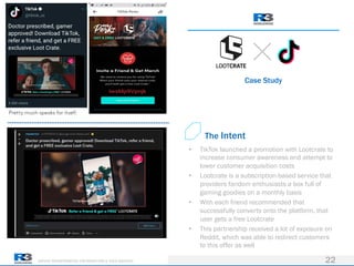 DRIVING TRANSFORMATION FOR MARKETERS & THEIR AGENCIES
Case Study
22
• TikTok launched a promotion with Lootcrate to
increase consumer awareness and attempt to
lower customer acquisition costs
• Lootcrate is a subscription-based service that
providers fandom enthusiasts a box full of
gaming goodies on a monthly basis
• With each friend recommended that
successfully converts onto the platform, that
user gets a free Lootcrate
• This partnership received a lot of exposure on
Reddit, which was able to redirect customers
to this offer as well
The Intent
 
