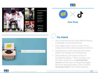 DRIVING TRANSFORMATION FOR MARKETERS & THEIR AGENCIES
Case Study
25
• This co-sponsorship launched #MyTikTokStory,
a campaign surrounding diversity
• Encouraged Indian users to create 15 sec.
videos around their personal passions/identity
• ScoopWhoop is India’s leading youth media
platform for lifestyle and Entertainment
• Sattvik Mishra, Co-Founder and Ceo of
ScoopWhoop Media, “TikTok has taken over
the Indian audience in a unprecedented
manner and the craze is only growing bigger.
We will be debuting further unique contents
exclusively made for the TikTok audience.
The Intent
 