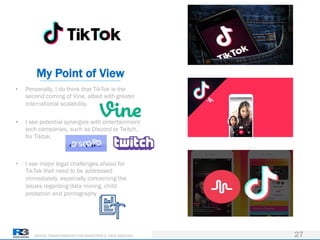DRIVING TRANSFORMATION FOR MARKETERS & THEIR AGENCIES 27
• Personally, I do think that TikTok is the
second coming of Vine, albeit with greater
international scalability.
• I see potential synergies with entertainment
tech companies, such as Discord or Twitch,
for Tiktok.
• I see major legal challenges ahead for
TikTok that need to be addressed
immediately, especially concerning the
issues regarding data mining, child
predation and pornography
My Point of View
 