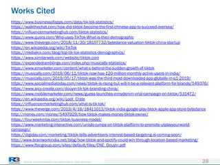 DRIVING TRANSFORMATION FOR MARKETERS & THEIR AGENCIES
Works Cited
28
https://www.businessofapps.com/data/tik-tok-statistics/
https://walkthechat.com/how-did-tiktok-become-the-first-chinese-app-to-succeed-oversea/
https://influencermarketinghub.com/tiktok-statistics/
https://www.quora.com/Who-uses-TikTok-What-is-their-demographic
https://www.theverge.com/2018/11/30/18107732/bytedance-valuation-tiktok-china-startup
https://en.wikipedia.org/wiki/TikTok
https://mediakix.com/blog/top-tik-tok-statistics-demographics/
https://www.similarweb.com/website/tiktok.com
https://expandedramblings.com/index.php/musically-statistics/
https://www.emarketer.com/content/what-s-behind-the-sudden-growth-of-tiktok
https://musically.com/2019/06/11/tiktok-now-has-120-million-monthly-active-users-in-india/
https://musically.com/2019/05/17/tiktok-was-the-third-most-downloaded-app-globally-in-q1-2019/
https://www.socialmediatoday.com/news/tiktok-is-rising-but-will-it-be-a-relevant-platform-for-brands/549376/
https://www.aicy-create.com/douyin-tik-tok-branding-china/
https://www.mobilemarketer.com/news/guess-launches-inmydenim-viral-campaign-on-tiktok/531472/
https://en.wikipedia.org/wiki/Loot_Crate
https://influencermarketinghub.com/what-is-tik-tok/
https://www.theverge.com/2019/4/16/18411013/tiktok-india-google-play-block-apple-app-store-bytedance
http://money.com/money/5497929/how-tiktok-makes-money-tiktok-owner/
https://fourweekmba.com/tiktok-business-model/
https://www.marketing-interactive.com/uniqlo-jumps-on-tiktok-platform-to-promote-utplayyourworld-
campaign/
https://digiday.com/marketing/tiktok-tells-advertisers-interest-based-targeting-is-coming-soon/
http://www.brainworkindia.net/blog/how-tiktok-and-spotify-could-win-through-location-based-marketing/
https://www.fbicgroup.com/sites/default/files/CNE_Douyin.pdf
 