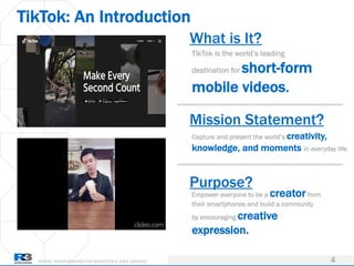 DRIVING TRANSFORMATION FOR MARKETERS & THEIR AGENCIES
TikTok: An Introduction
4
TikTok is the world’s leading
destination for short-form
mobile videos.
What is It?
Mission Statement?
Capture and present the world’s creativity,
knowledge, and moments in everyday life.
Purpose?
Empower everyone to be a creator from
their smartphones and build a community
by encouraging creative
expression.
 