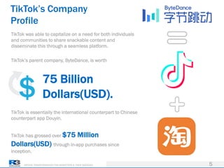 DRIVING TRANSFORMATION FOR MARKETERS & THEIR AGENCIES
TikTok’s Company
Profile
5
TikTok was able to capitalize on a need for both individuals
and communities to share snackable content and
disseminate this through a seamless platform.
TikTok’s parent company, ByteDance, is worth
TikTok is essentially the international counterpart to Chinese
counterpart app Douyin.
TikTok has grossed over $75 Million
Dollars(USD) through in-app purchases since
inception.
75 Billion
Dollars(USD).
 