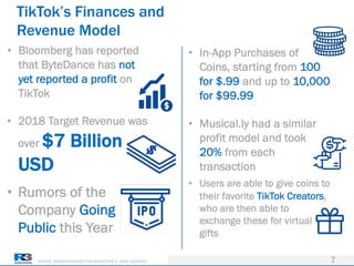DRIVING TRANSFORMATION FOR MARKETERS & THEIR AGENCIES
TikTok’s Finances and
Revenue Model
7
• Bloomberg has reported
that ByteDance has not
yet reported a profit on
TikTok
• 2018 Target Revenue was
over $7 Billion
USD
• Rumors of the
Company Going
Public this Year
• In-App Purchases of
Coins, starting from 100
for $.99 and up to 10,000
for $99.99
• Musical.ly had a similar
profit model and took
20% from each
transaction
• Users are able to give coins to
their favorite TikTok Creators,
who are then able to
exchange these for virtual
gifts
 