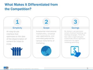 DRIVING TRANSFORMATION FOR MARKETERS & THEIR AGENCIES
Simplicity
What Makes It Differentiated from
the Competition?
9
1
Scope
2
Savings
3
An easy-to-use
interface that
optimizes on the idea
of the dissemination of
content for tribes to
enjoy.
Substantial international
market entry, universal
user applications, and
unlimited potential for
various niche forms of
marketing.
By relying on user generated
content, localized marketing, and
hashtag campaigns, TikTok has
been able to organically grow
substantially without significant
investment into digital
marketing/advertising
 