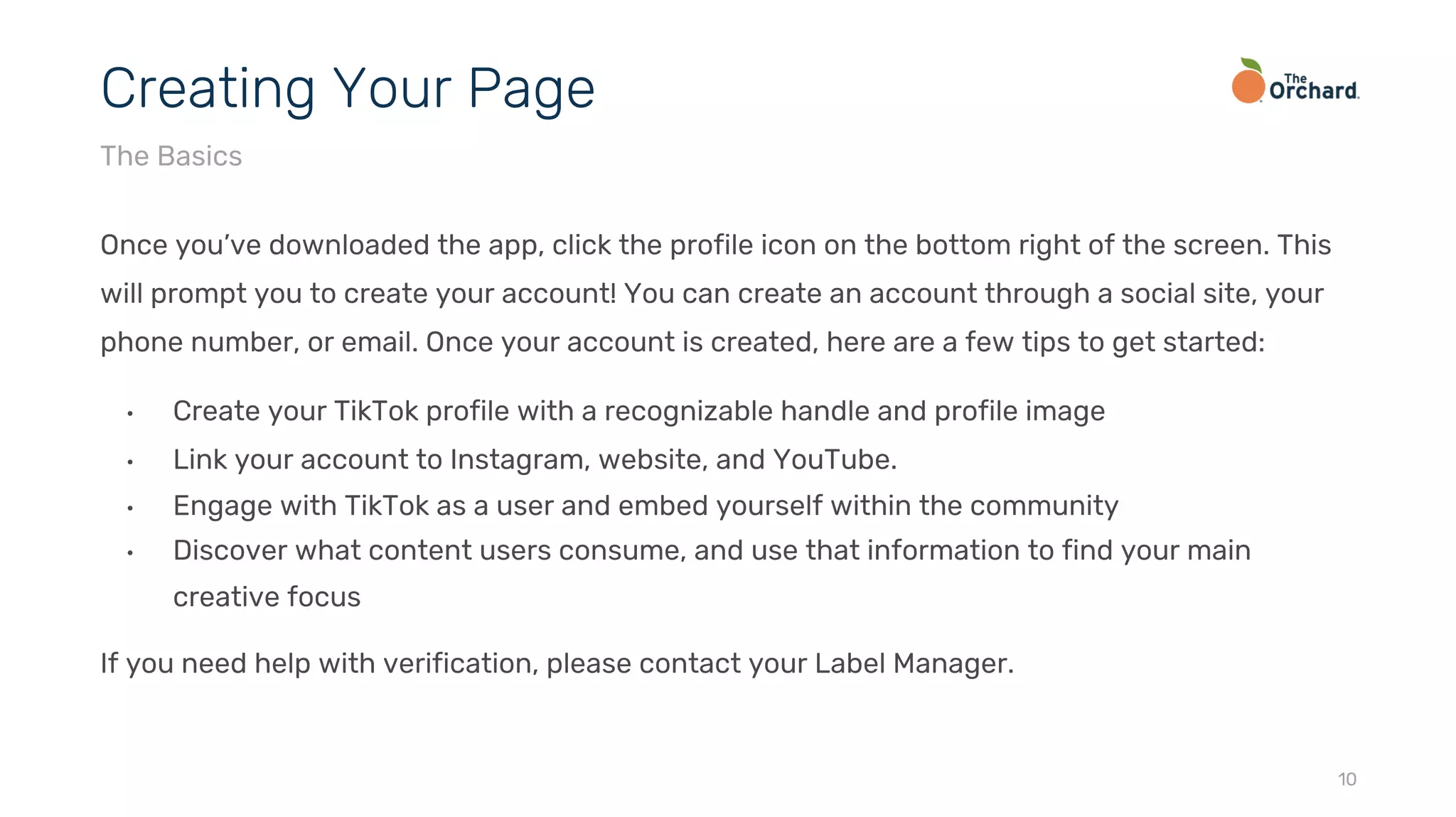 Once you’ve downloaded the app, click the profile icon on the bottom right of the screen. This
will prompt you to create your account! You can create an account through a social site, your
phone number, or email. Once your account is created, here are a few tips to get started:
• Create your TikTok profile with a recognizable handle and profile image
• Link your account to Instagram, website, and YouTube.
• Engage with TikTok as a user and embed yourself within the community
• Discover what content users consume, and use that information to find your main
creative focus
If you need help with verification, please contact your Label Manager.
10
Creating Your Page
The Basics
 