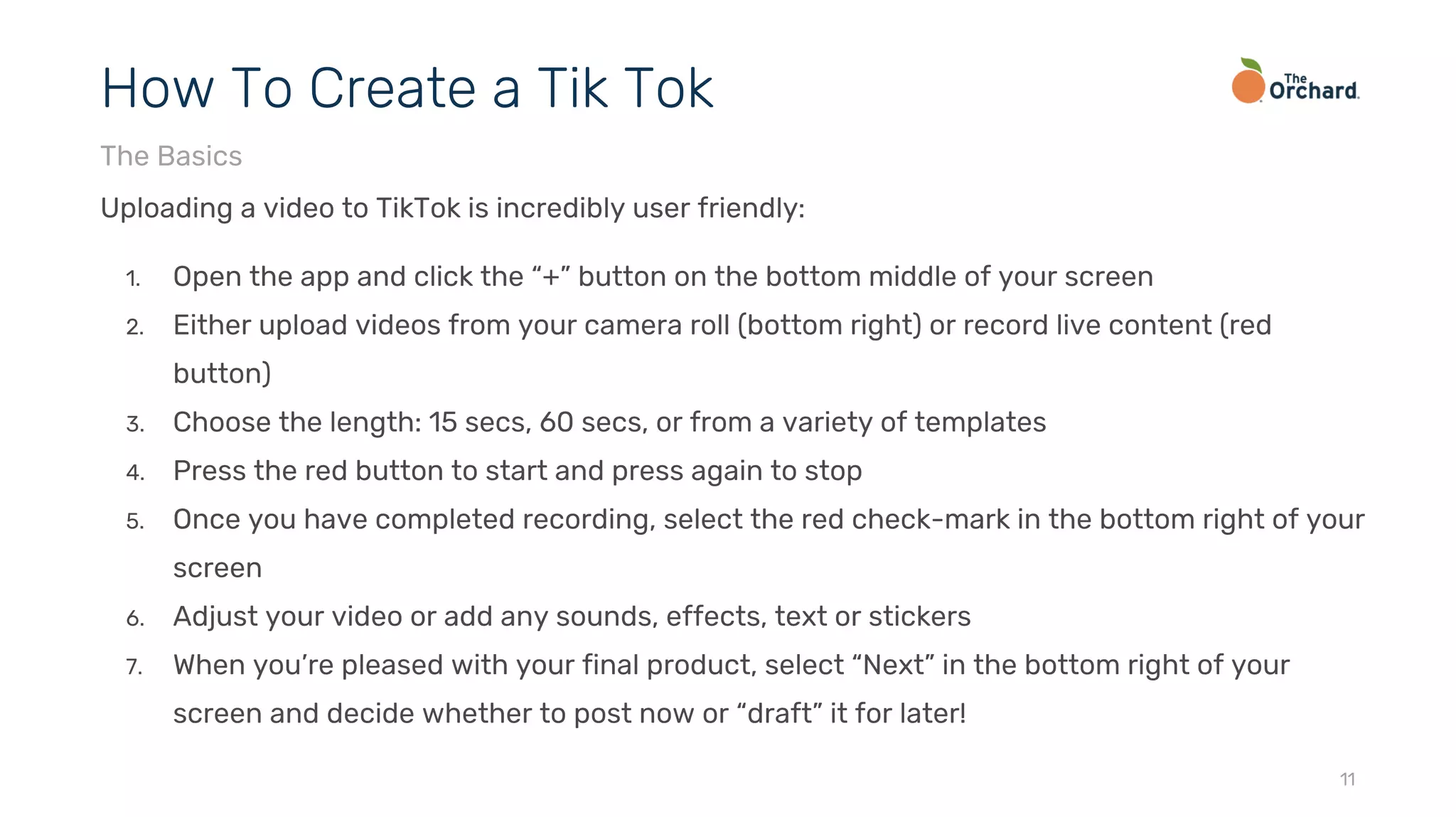 Uploading a video to TikTok is incredibly user friendly:
1. Open the app and click the “+” button on the bottom middle of your screen
2. Either upload videos from your camera roll (bottom right) or record live content (red
button)
3. Choose the length: 15 secs, 60 secs, or from a variety of templates
4. Press the red button to start and press again to stop
5. Once you have completed recording, select the red check-mark in the bottom right of your
screen
6. Adjust your video or add any sounds, effects, text or stickers
7. When you’re pleased with your final product, select “Next” in the bottom right of your
screen and decide whether to post now or “draft” it for later!
11
How To Create a Tik Tok
The Basics
 