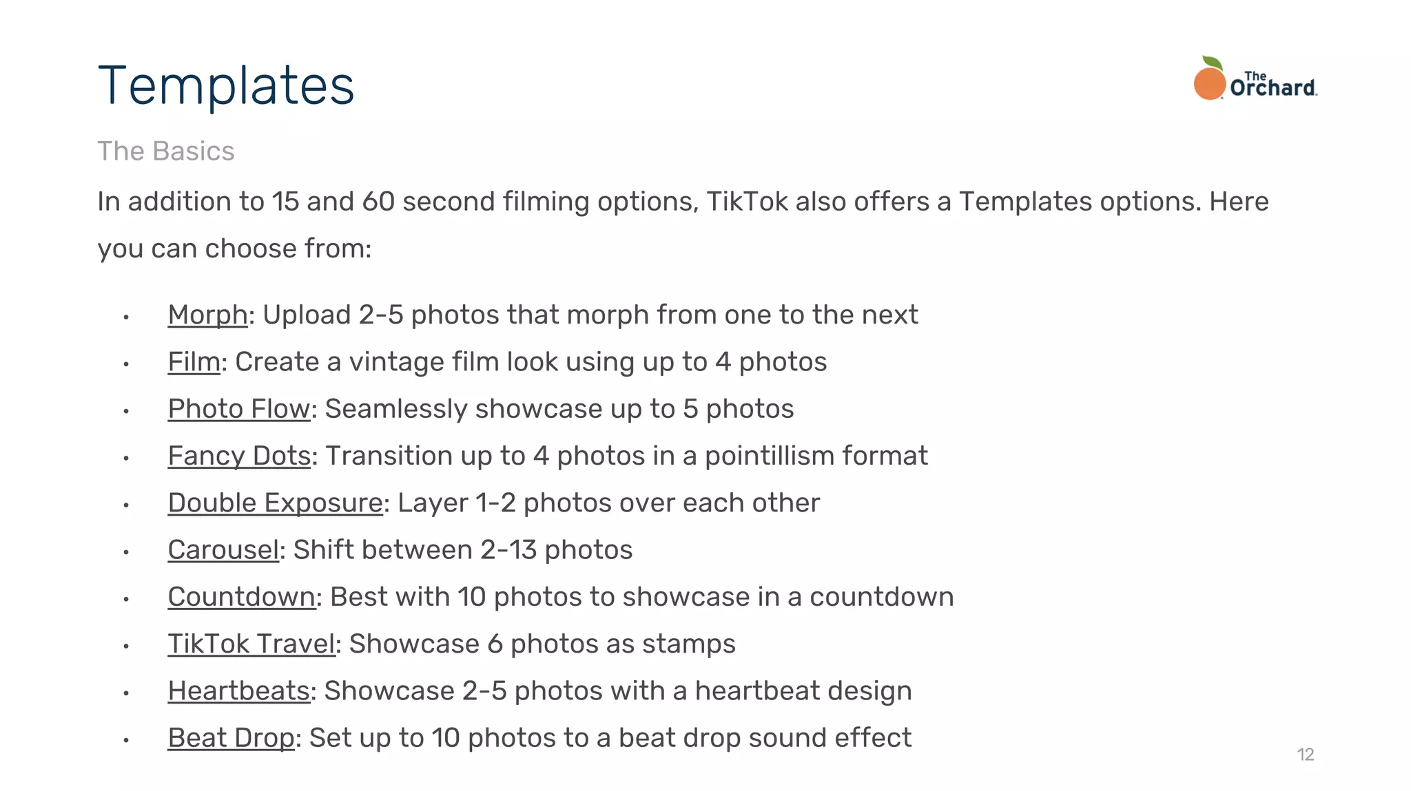 In addition to 15 and 60 second filming options, TikTok also offers a Templates options. Here
you can choose from:
• Morph: Upload 2-5 photos that morph from one to the next
• Film: Create a vintage film look using up to 4 photos
• Photo Flow: Seamlessly showcase up to 5 photos
• Fancy Dots: Transition up to 4 photos in a pointillism format
• Double Exposure: Layer 1-2 photos over each other
• Carousel: Shift between 2-13 photos
• Countdown: Best with 10 photos to showcase in a countdown
• TikTok Travel: Showcase 6 photos as stamps
• Heartbeats: Showcase 2-5 photos with a heartbeat design
• Beat Drop: Set up to 10 photos to a beat drop sound effect 12
Templates
The Basics
 