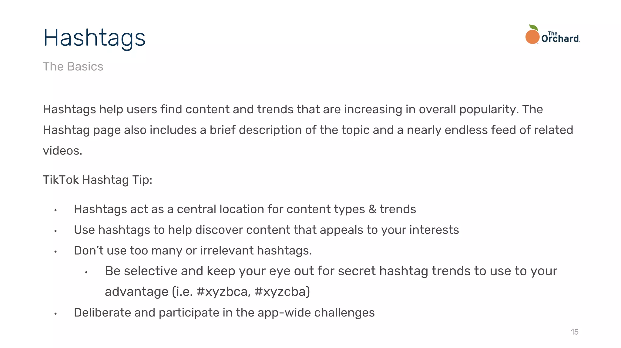 Hashtags help users find content and trends that are increasing in overall popularity. The
Hashtag page also includes a brief description of the topic and a nearly endless feed of related
videos.
TikTok Hashtag Tip:
• Hashtags act as a central location for content types & trends
• Use hashtags to help discover content that appeals to your interests
• Don’t use too many or irrelevant hashtags.
• Be selective and keep your eye out for secret hashtag trends to use to your
advantage (i.e. #xyzbca, #xyzcba)
• Deliberate and participate in the app-wide challenges
15
Hashtags
The Basics
 