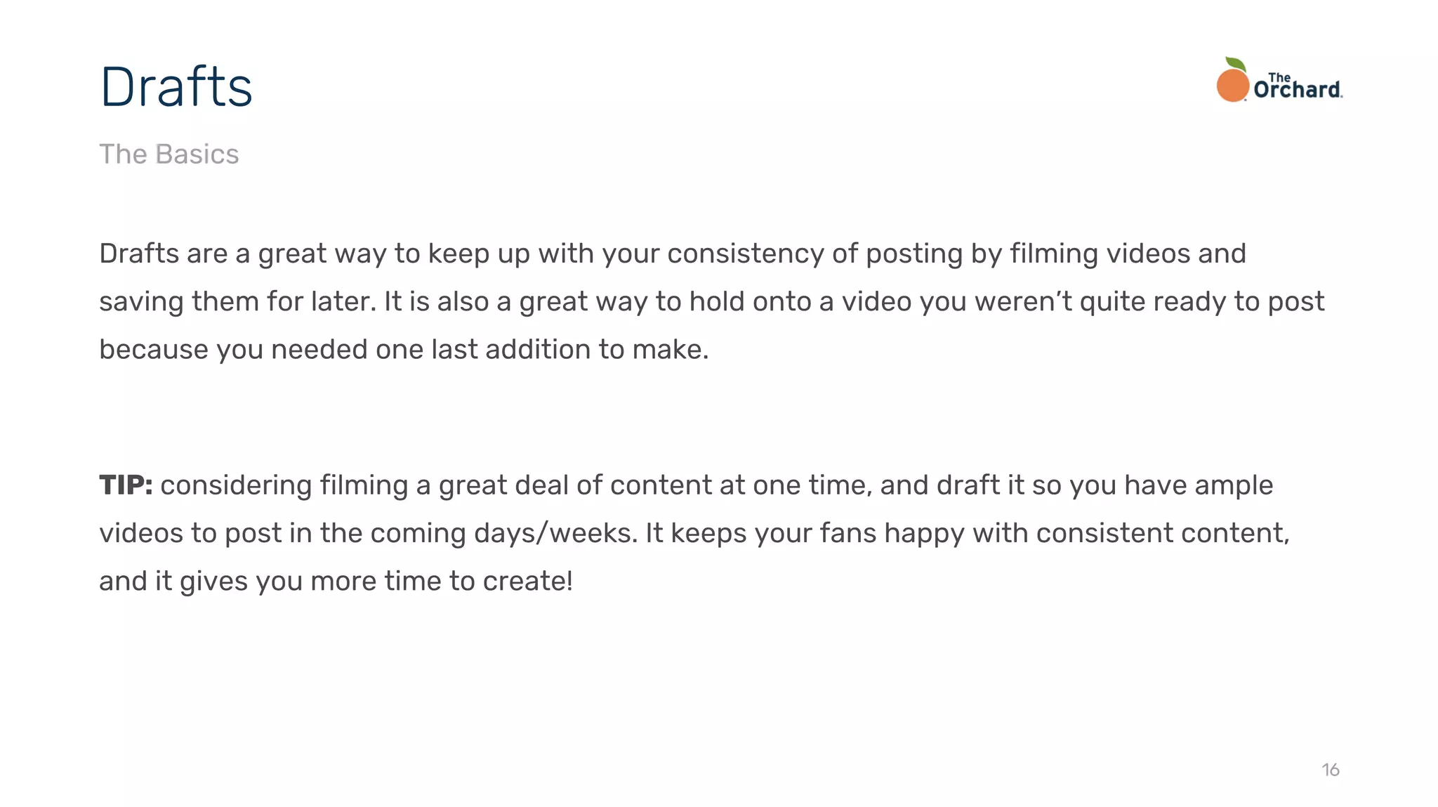 Drafts are a great way to keep up with your consistency of posting by filming videos and
saving them for later. It is also a great way to hold onto a video you weren’t quite ready to post
because you needed one last addition to make.
TIP: considering filming a great deal of content at one time, and draft it so you have ample
videos to post in the coming days/weeks. It keeps your fans happy with consistent content,
and it gives you more time to create!
16
Drafts
The Basics
 