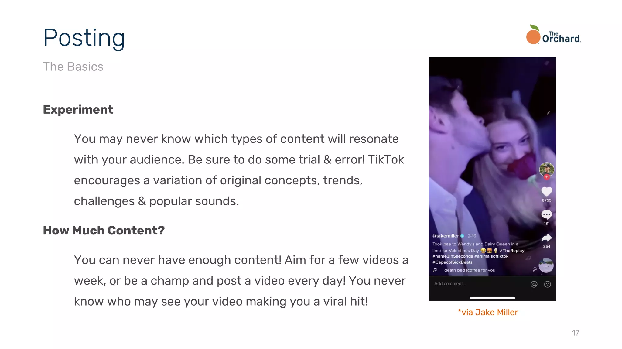 Experiment
You may never know which types of content will resonate
with your audience. Be sure to do some trial & error! TikTok
encourages a variation of original concepts, trends,
challenges & popular sounds.
How Much Content?
You can never have enough content! Aim for a few videos a
week, or be a champ and post a video every day! You never
know who may see your video making you a viral hit!
17
Posting
The Basics
*via Jake Miller
 