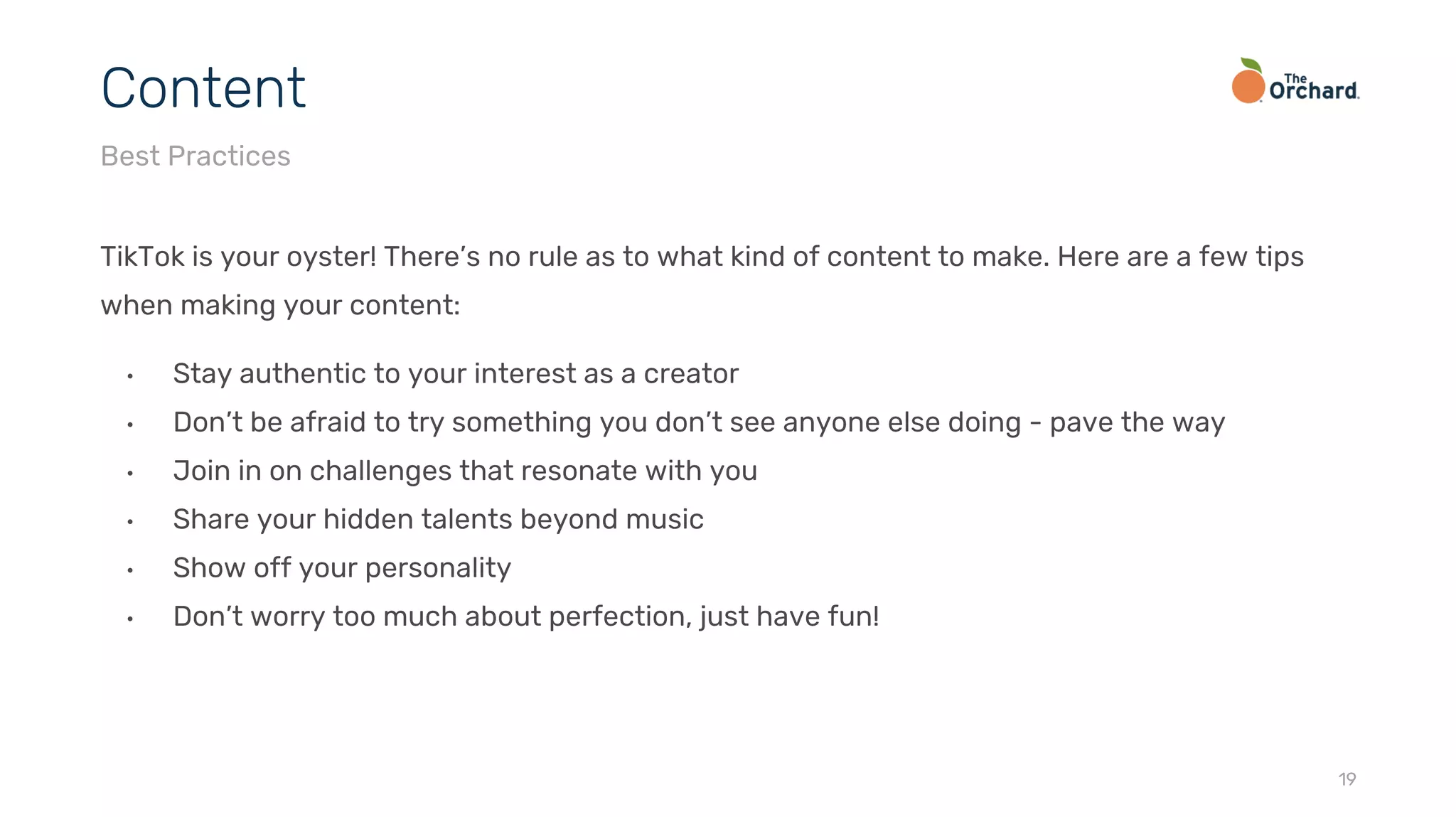 TikTok is your oyster! There’s no rule as to what kind of content to make. Here are a few tips
when making your content:
• Stay authentic to your interest as a creator
• Don’t be afraid to try something you don’t see anyone else doing - pave the way
• Join in on challenges that resonate with you
• Share your hidden talents beyond music
• Show off your personality
• Don’t worry too much about perfection, just have fun!
19
Content
Best Practices
 