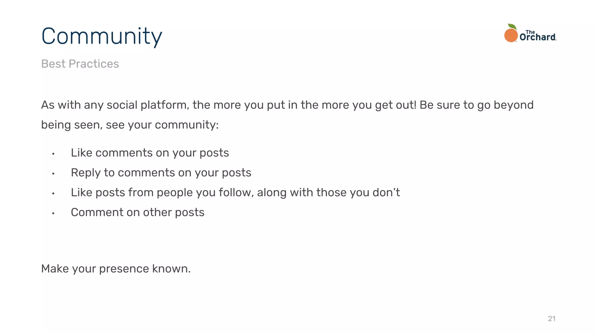As with any social platform, the more you put in the more you get out! Be sure to go beyond
being seen, see your community:
• Like comments on your posts
• Reply to comments on your posts
• Like posts from people you follow, along with those you don’t
• Comment on other posts
Make your presence known.
21
Community
Best Practices
 