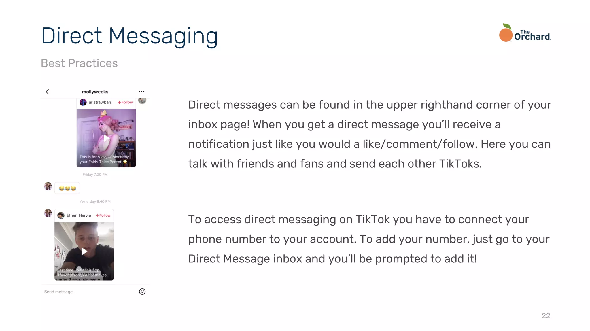 Direct messages can be found in the upper righthand corner of your
inbox page! When you get a direct message you’ll receive a
notification just like you would a like/comment/follow. Here you can
talk with friends and fans and send each other TikToks.
To access direct messaging on TikTok you have to connect your
phone number to your account. To add your number, just go to your
Direct Message inbox and you’ll be prompted to add it!
22
Direct Messaging
Best Practices
 