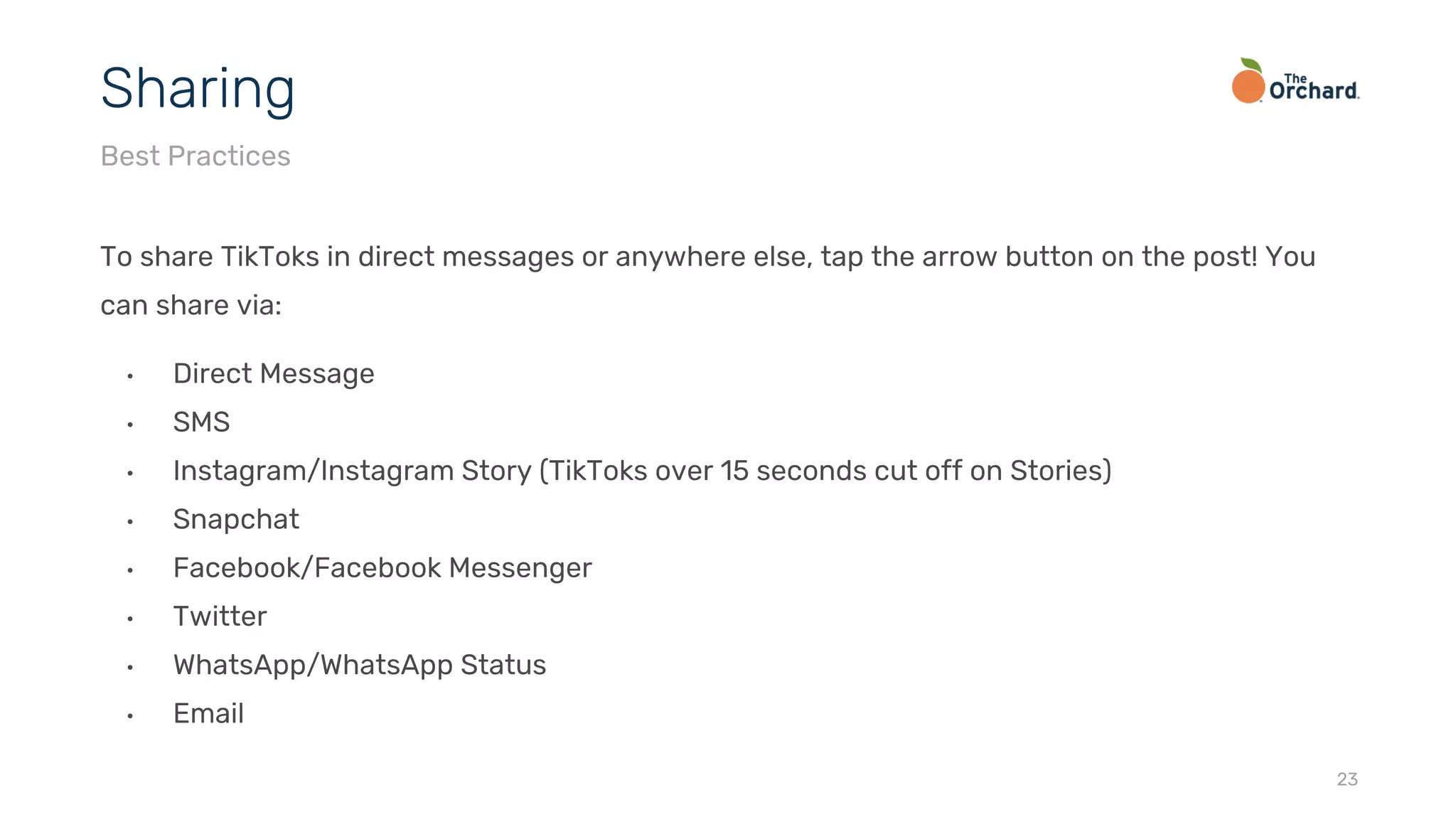 To share TikToks in direct messages or anywhere else, tap the arrow button on the post! You
can share via:
• Direct Message
• SMS
• Instagram/Instagram Story (TikToks over 15 seconds cut off on Stories)
• Snapchat
• Facebook/Facebook Messenger
• Twitter
• WhatsApp/WhatsApp Status
• Email
23
Sharing
Best Practices
 