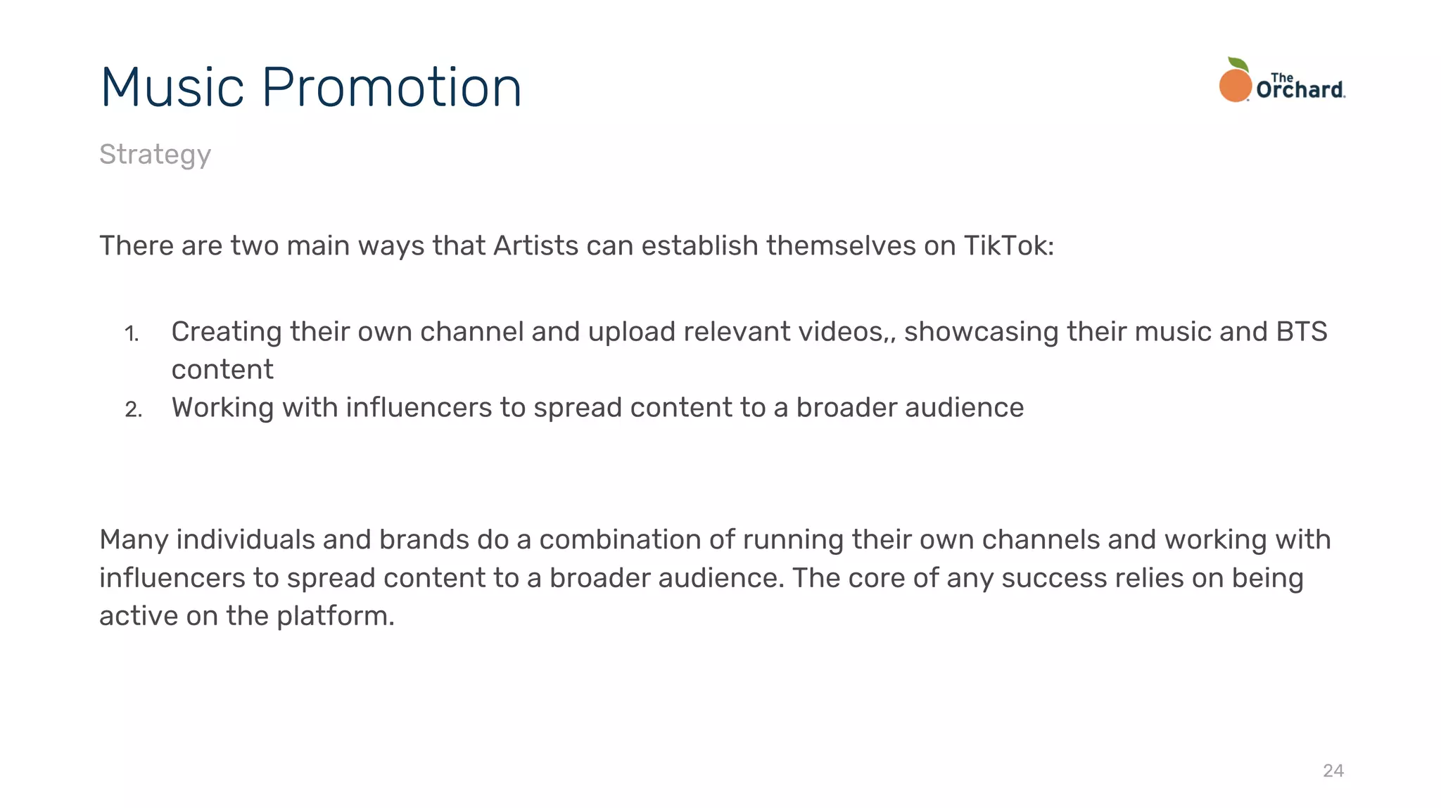 There are two main ways that Artists can establish themselves on TikTok:
1. Creating their own channel and upload relevant videos,, showcasing their music and BTS
content
2. Working with influencers to spread content to a broader audience
Many individuals and brands do a combination of running their own channels and working with
influencers to spread content to a broader audience. The core of any success relies on being
active on the platform.
24
Music Promotion
Strategy
 