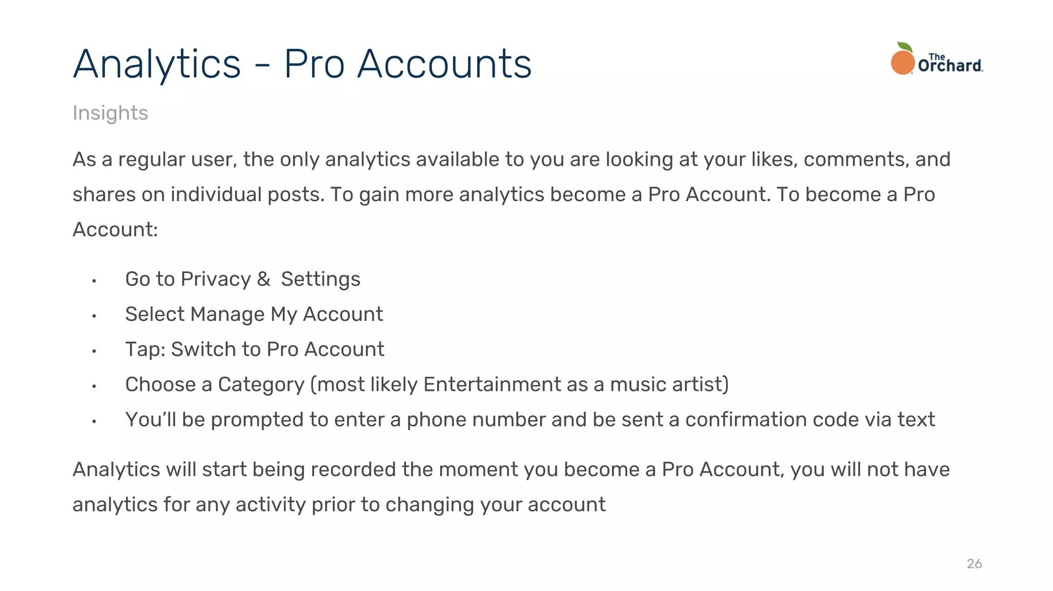 As a regular user, the only analytics available to you are looking at your likes, comments, and
shares on individual posts. To gain more analytics become a Pro Account. To become a Pro
Account:
• Go to Privacy & Settings
• Select Manage My Account
• Tap: Switch to Pro Account
• Choose a Category (most likely Entertainment as a music artist)
• You’ll be prompted to enter a phone number and be sent a confirmation code via text
Analytics will start being recorded the moment you become a Pro Account, you will not have
analytics for any activity prior to changing your account
26
Analytics - Pro Accounts
Insights
 