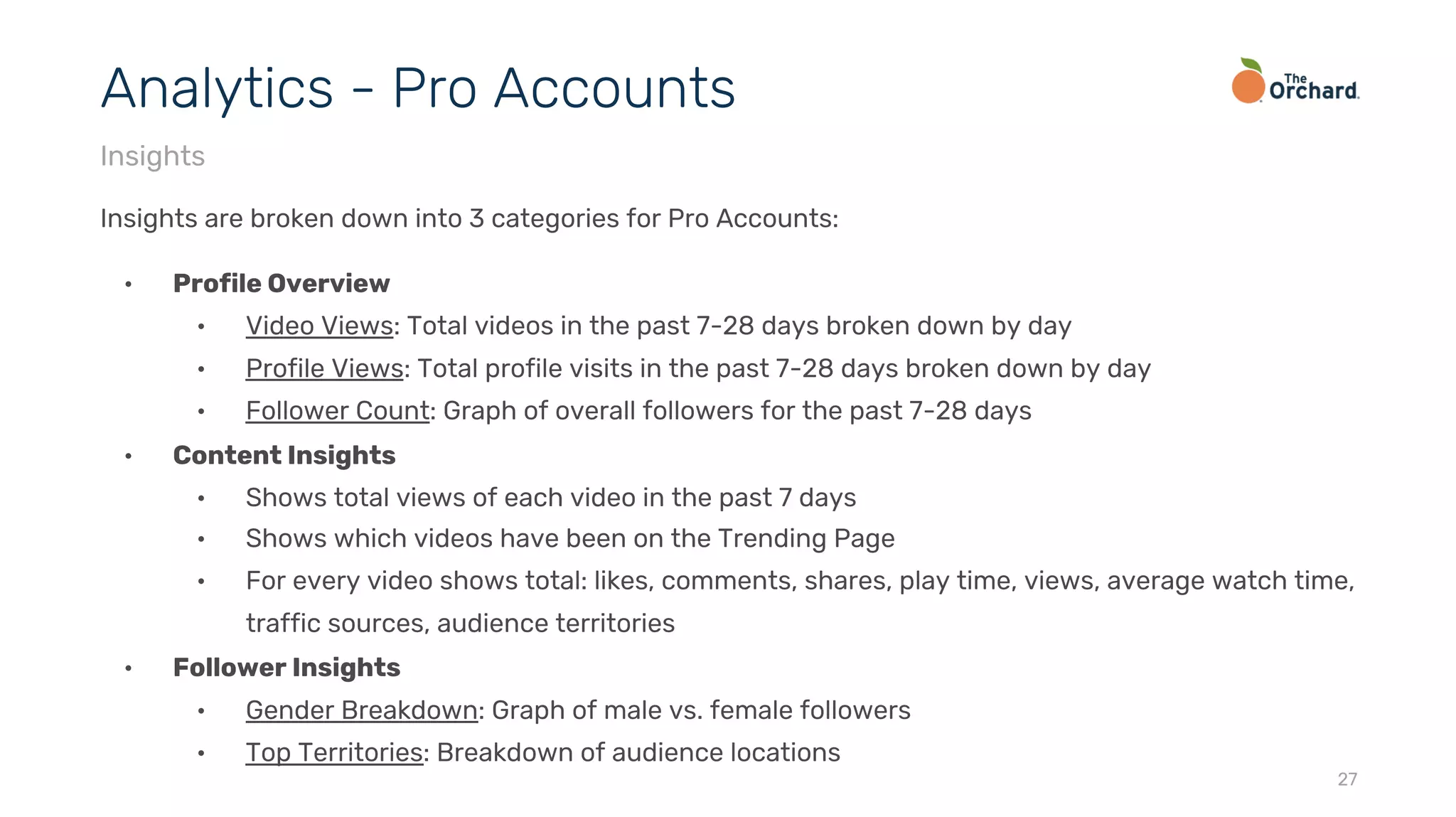 Insights are broken down into 3 categories for Pro Accounts:
• Profile Overview
• Video Views: Total videos in the past 7-28 days broken down by day
• Profile Views: Total profile visits in the past 7-28 days broken down by day
• Follower Count: Graph of overall followers for the past 7-28 days
• Content Insights
• Shows total views of each video in the past 7 days
• Shows which videos have been on the Trending Page
• For every video shows total: likes, comments, shares, play time, views, average watch time,
traffic sources, audience territories
• Follower Insights
• Gender Breakdown: Graph of male vs. female followers
• Top Territories: Breakdown of audience locations
27
Analytics - Pro Accounts
Insights
 