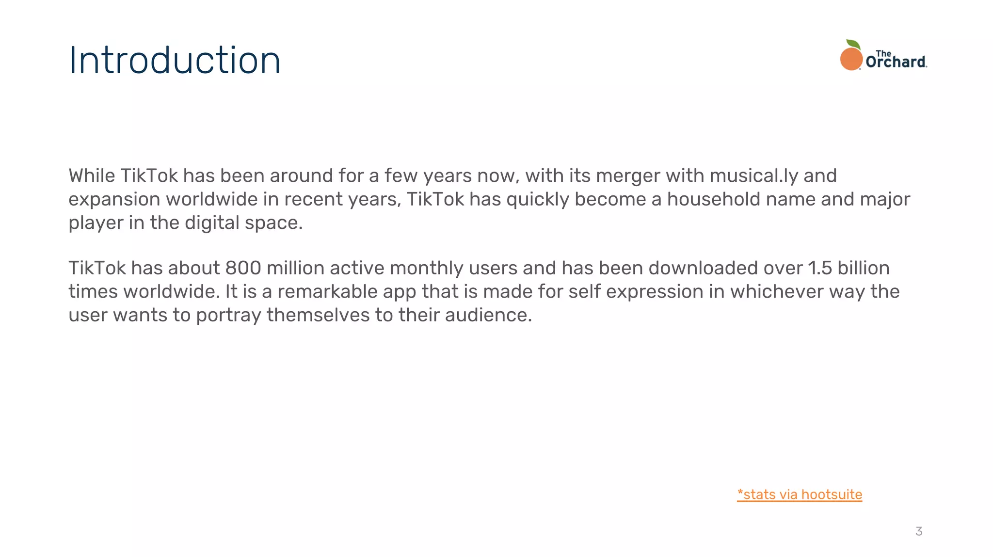 While TikTok has been around for a few years now, with its merger with musical.ly and
expansion worldwide in recent years, TikTok has quickly become a household name and major
player in the digital space.
TikTok has about 800 million active monthly users and has been downloaded over 1.5 billion
times worldwide. It is a remarkable app that is made for self expression in whichever way the
user wants to portray themselves to their audience.
3
Introduction
*stats via hootsuite
 