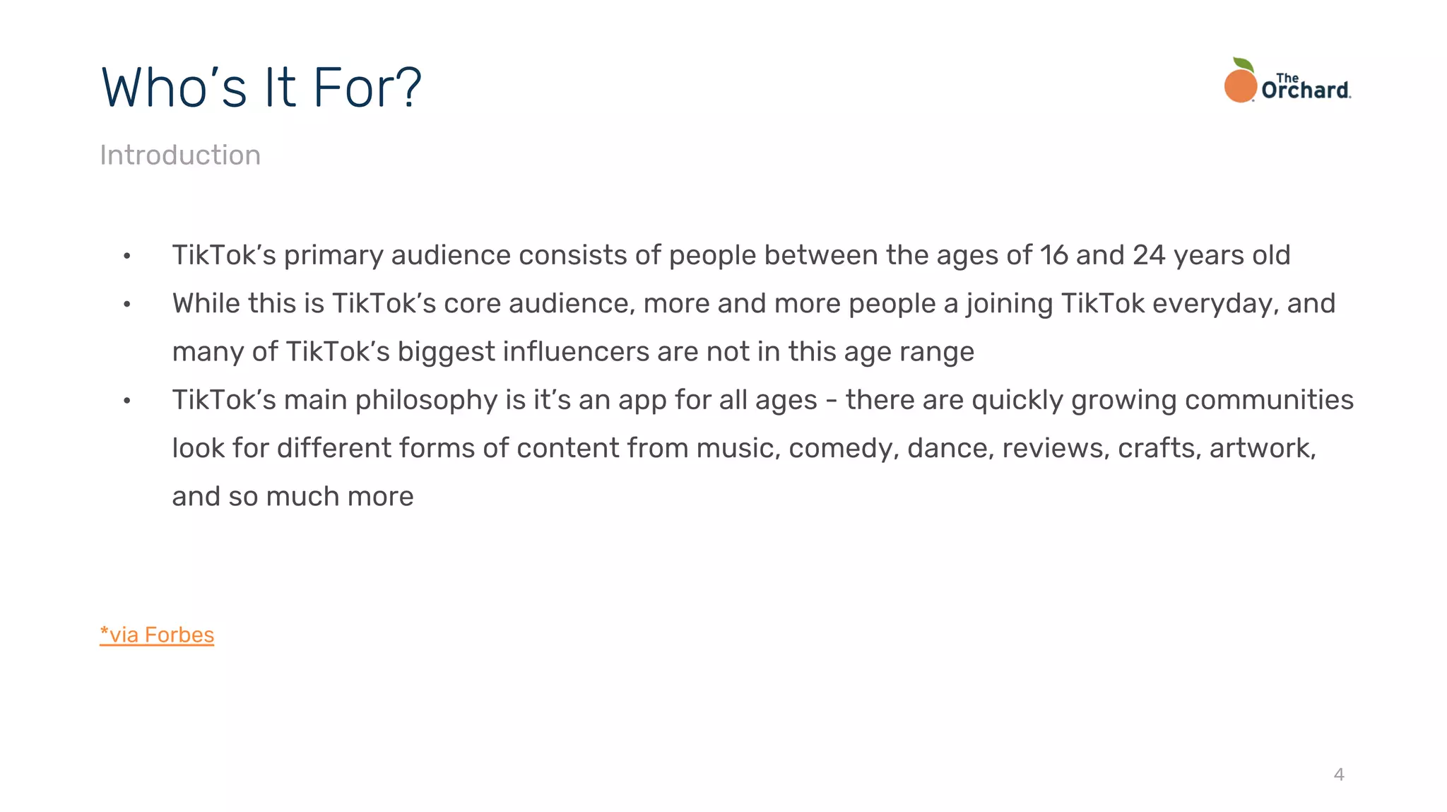 • TikTok’s primary audience consists of people between the ages of 16 and 24 years old
• While this is TikTok’s core audience, more and more people a joining TikTok everyday, and
many of TikTok’s biggest influencers are not in this age range
• TikTok’s main philosophy is it’s an app for all ages - there are quickly growing communities
look for different forms of content from music, comedy, dance, reviews, crafts, artwork,
and so much more
*via Forbes
4
Who’s It For?
Introduction
 