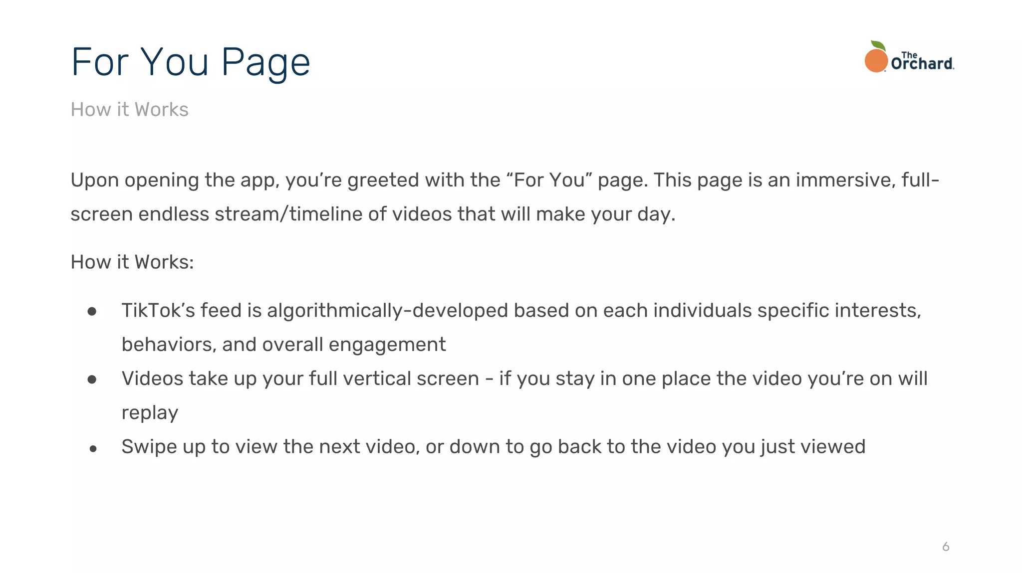 Upon opening the app, you’re greeted with the “For You” page. This page is an immersive, full-
screen endless stream/timeline of videos that will make your day.
How it Works:
● TikTok’s feed is algorithmically-developed based on each individuals specific interests,
behaviors, and overall engagement
● Videos take up your full vertical screen - if you stay in one place the video you’re on will
replay
● Swipe up to view the next video, or down to go back to the video you just viewed
6
For You Page
How it Works
 