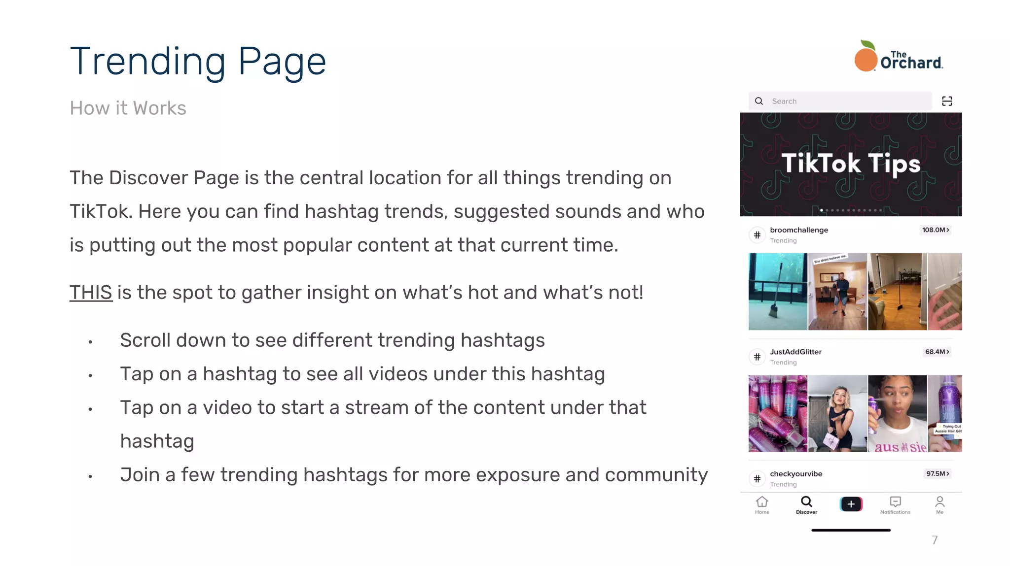 The Discover Page is the central location for all things trending on
TikTok. Here you can find hashtag trends, suggested sounds and who
is putting out the most popular content at that current time.
THIS is the spot to gather insight on what’s hot and what’s not!
• Scroll down to see different trending hashtags
• Tap on a hashtag to see all videos under this hashtag
• Tap on a video to start a stream of the content under that
hashtag
• Join a few trending hashtags for more exposure and community
7
Trending Page
How it Works
 