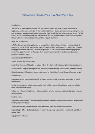 TikTok Clone: Building Your Own Short Video App
Introduction
The rise of TikTok has revolutionized the social media landscape, with its short video format
captivating audiences worldwide. As the platform continues to gain popularity, many entrepreneurs
and businesses are exploring the idea of creating their TikTok-like app, often referred to as a "TikTok
Clone." In this comprehensive guide, we will delve into the world of TikTok clones, discussing what
they are, the key features to consider, and the steps to build one.
What is a TikTok Clone?
A TikTok Clone is a mobile application or web platform that replicates the core functionality and
features of TikTok. These apps enable users to create, upload, and share short video clips, typically
ranging from 15 to 60 seconds. The primary goal of a TikTok Clone is to provide an engaging and
interactive space for users to showcase their creativity, entertain their audience, and discover
content from other users.
Key Features of a TikTok Clone
Video Creation and Editing Tools:
Recording: Users should be able to record videos directly from the app using their device's camera.
Editing: Offer a range of editing features, including video trimming, filters, effects, and text overlays.
Music Integration: Allow users to add music tracks to their videos from a library of licensed songs.
User Profiles:
User Registration: Users should be able to create accounts using email, phone number, or social
media logins.
Profile Customization: Let users personalize their profiles with profile pictures, bios, and links to
other social media accounts.
Follow and Followers: Implement a follower system to build user connections and a social network
within the app.
Content Feed:
Algorithmic Feed: Create a personalized content feed for users based on their interests, engagement
history, and interactions.
Trending Hashtags: Display trending hashtags to help users discover popular content.
Explore Page: Offer a dedicated section for users to explore a wide variety of content beyond their
regular feed.
Engagement Features:
 
