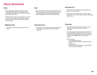story structure
Hook
Front-loading the lesson is key! This is the
most interesting, attention grabbing bit of
information that will stop a user from scrolling
away from your video.
Think of it like a teaser or cold-open in a crime
TV show. The writers show you just enough
before the first commercial break to get you
to come back




Intro
No need to tell us about your organization, the
face of your video or your brand. Let your story
speak for itself by creating something that's
super engaging for your intended audience.
Interesting Turn
Keep users from swiping away by taking your
story in a new direction
You'll know you've done this if you are using
words like – but, until, except, however, although,
despite, etc.
Additional Info
Another fun fact to add some color to the
story!
Interesting Turn
Just when users thought they knew where this
was heading, surprise them to keep them
watching.
Final Info
Feel free to end your video a second or two
too early! We want to see the looping
behavior.
The last moment of your video should not be a
throwaway! We want people to stick around!
So your final information should be something
the audience NEEDS after watching your
video!
This could be
The payoff to the story.
An actionable step they can take into their
lives
A cliffhange
A final, mind-blowing piece of information!
(You can end on a twist!)
2/4
 