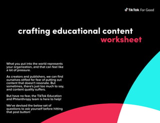 crafting educational content
worksheet
What you put into the world represents
your organization, and that can feel like
a lot of pressure. 


As creators and publishers, we can find
ourselves stifled for fear of putting out
content that doesn't resonate. But
sometimes, there's just too much to say,
and content quality suffers.


But have no fear, the TikTok Education
and Philanthropy team is here to help! 


We've devised the below set of
questions to ask yourself before hitting
that post button!
 