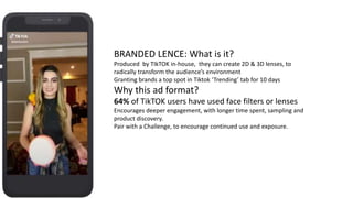 BRANDED LENCE: What is it?
Produced by TIkTOK in-house, they can create 2D & 3D lenses, to
radically transform the audience’s environment
Granting brands a top spot in Tiktok ‘Trending’ tab for 10 days
Why this ad format?
64% of TikTOK users have used face filters or lenses
Encourages deeper engagement, with longer time spent, sampling and
product discovery.
Pair with a Challenge, to encourage continued use and exposure.
 