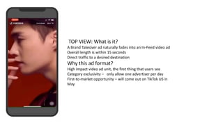 TOP VIEW: What is it?
A Brand Takeover ad naturally fades into an In-Feed video ad
Overall length is within 15 seconds
Direct traffic to a desired destination
Why this ad format?
High impact video ad unit, the first thing that users see
Category exclusivity – only allow one advertiser per day
First-to-market opportunity – will come out on TikTok US in
May
 