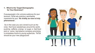 1. What Is the Target Demographic
for Your Business?
If young people is the primary audiences for your
business, TikTok ads could be a worthwhile
investment for you! Its virality as now is truly
phenomenal .
So in the case you are a brand such as the
ones that have sweatshops around the world,
pushing caffeine, energy or sugar, a fast food
joint or some big tobacco company promising
a smokeless future to young audiences TikTok
should be your new playground!
 