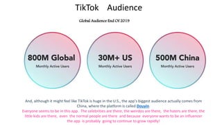 TikTok Audience
Global Audience End Of 2019
And, although it might feel like TikTok is huge in the U.S., the app's biggest audience actually comes from
China, where the platform is called Douyin.
Everyone seems to be in this app. The celebrities are there, the weirdos are there, the haters are there, the
little kids are there, even the normal people are there and because everyone wants to be an influencer
the app is probably going to continue to grow rapidly!
 