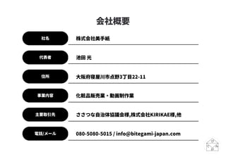 会社概要
社名
代表者
住所
主要取引先
電話/メール
株式会社美手紙
池田 光
大阪府寝屋川市点野3丁目22-11
ささつな自治体協議会様,株式会社KIRIKAE様,他
080-5080-5015 / info@bitegami-japan.com
事業内容 化粧品販売業・動画制作業
 