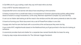 A Got Milk ad of a guy scaling a wall; they say he’ll need milk to do that.
A tour of BTS’ favorite restaurant in LA
Corporate-life humor one-woman skit about how everything is time-sensitive
A history museum from a small town does a re-enactment of Victorian pharmacists joyfully selling lethal
doses of arsenic to angry housewives, to the song ‘Mariners Apartment Complex’ by Lana Del Rey
A cat is at an Italian deli looking at all the meat in the window and the deli owner pretends to take his order
A how-to of turning your Word document into a set of PowerPoint slides in one click
A puppy who had his ears tied back with a scrunchie at the vet because they were too big
A guy ranks NYC neighborhoods based on the likelihood that you’ll get punched in the face for looking at
someone
A ceramicist provides food and shelter for a carpenter bee named Harold after he loses his wing
A step-by-step recipe demonstration for The Ultimate Veggie Sandwich
11
 