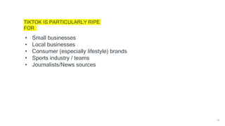 18
TIKTOK IS PARTICULARLY RIPE
FOR
• Small businesses
• Local businesses
• Consumer (especially lifestyle) brands
• Sports industry / teams
• Journalists/News sources
 