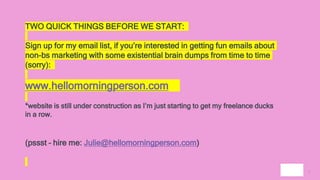 2
TWO QUICK THINGS BEFORE WE START:
Sign up for my email list, if you’re interested in getting fun emails about
non-bs marketing with some existential brain dumps from time to time
(sorry):
www.hellomorningperson.com
*website is still under construction as I’m just starting to get my freelance ducks
in a row.
(pssst – hire me: Julie@hellomorningperson.com)
 