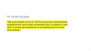 24
Tik Tok told The Drum:
"We want people to turn to TikTok not just for entertainment,
entertainment, but to learn something new, to acquire a new
skill, or simply get inspired to do something they've never
done before.”
 