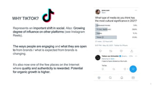 3
WHY TIKTOK?
Represents an important shift in social. Also: Growing
degree of influence on other platforms (see Instagram
Reels).
The ways people are engaging and what they are open
to from brands / what is expected from brands is
changing.
It’s also now one of the few places on the Internet
where quality and authenticity is rewarded. Potential
for organic growth is higher.
 
