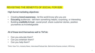 35
REVISITING THE BENEFITS OF SOCIAL FOR B2B
High-funnel marketing objectives:
• Creating brand awareness – let the world know who you are
• Educating audiences – tell them something helpful, surprising, or interesting
• Building credibility & trust – social proof, share customer stories, position
yourselves as knowledgeable
All of these lend themselves well to TikTok:
• Can you educate them?
• Can you entertain them?
• Can you help them?
Think: How-To’s, Industry News, Interviews/Podcast bits, Behind-the-Scenes content, HR/hiring
 